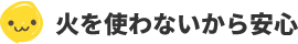 火を使わないから安心！